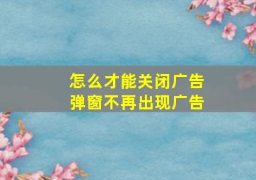 怎么才能关闭广告弹窗不再出现广告