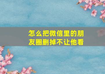 怎么把微信里的朋友圈删掉不让他看