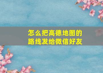 怎么把高德地图的路线发给微信好友