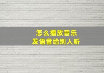 怎么播放音乐发语音给别人听