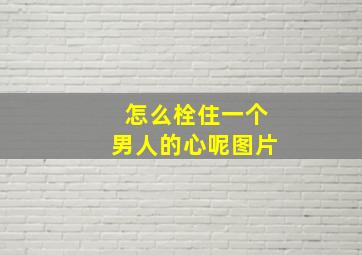 怎么栓住一个男人的心呢图片