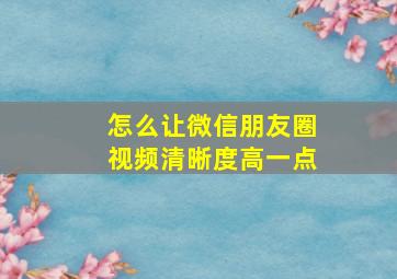 怎么让微信朋友圈视频清晰度高一点