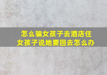 怎么骗女孩子去酒店住女孩子说她要回去怎么办