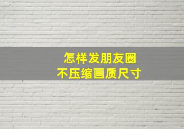 怎样发朋友圈不压缩画质尺寸