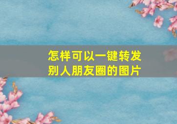 怎样可以一键转发别人朋友圈的图片