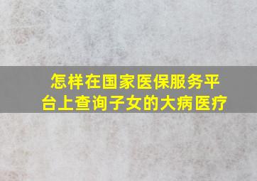 怎样在国家医保服务平台上查询子女的大病医疗