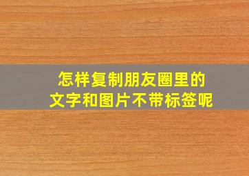 怎样复制朋友圈里的文字和图片不带标签呢