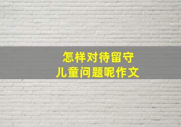 怎样对待留守儿童问题呢作文