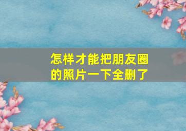 怎样才能把朋友圈的照片一下全删了