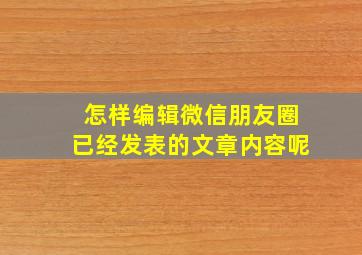 怎样编辑微信朋友圈已经发表的文章内容呢