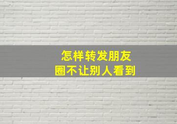 怎样转发朋友圈不让别人看到