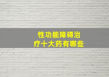 性功能障碍治疗十大药有哪些