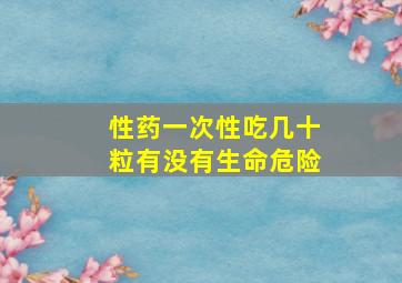 性药一次性吃几十粒有没有生命危险