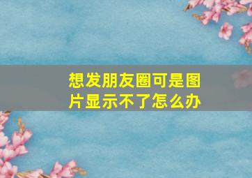 想发朋友圈可是图片显示不了怎么办