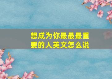 想成为你最最最重要的人英文怎么说