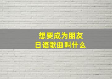 想要成为朋友日语歌曲叫什么