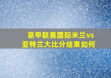 意甲联赛国际米兰vs亚特兰大比分结果如何