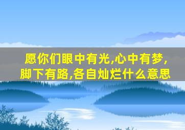 愿你们眼中有光,心中有梦,脚下有路,各自灿烂什么意思