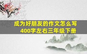 成为好朋友的作文怎么写400字左右三年级下册