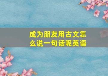 成为朋友用古文怎么说一句话呢英语