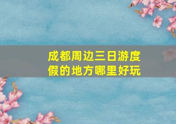 成都周边三日游度假的地方哪里好玩