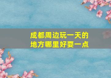 成都周边玩一天的地方哪里好耍一点