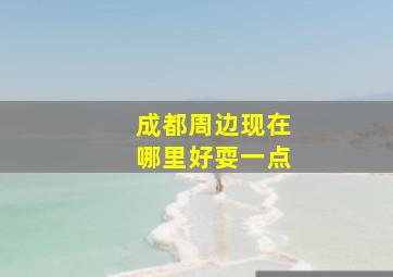 成都周边现在哪里好耍一点