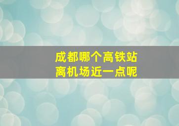 成都哪个高铁站离机场近一点呢