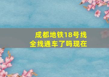 成都地铁18号线全线通车了吗现在