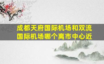 成都天府国际机场和双流国际机场哪个离市中心近