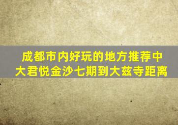 成都市内好玩的地方推荐中大君悦金沙七期到大兹寺距离