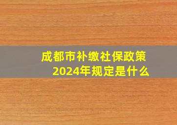 成都市补缴社保政策2024年规定是什么