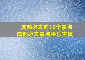 成都必去的10个景点成都必去景点平乐古镇