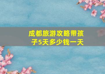 成都旅游攻略带孩子5天多少钱一天