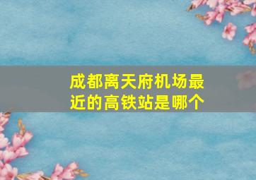 成都离天府机场最近的高铁站是哪个