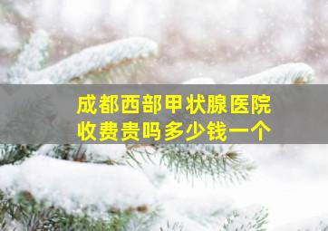 成都西部甲状腺医院收费贵吗多少钱一个