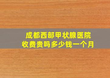 成都西部甲状腺医院收费贵吗多少钱一个月