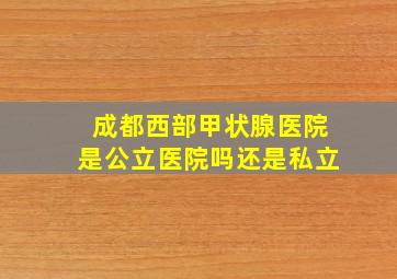 成都西部甲状腺医院是公立医院吗还是私立