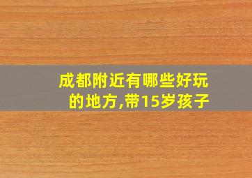 成都附近有哪些好玩的地方,带15岁孩子