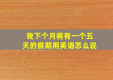 我下个月将有一个五天的假期用英语怎么说