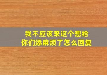 我不应该来这个想给你们添麻烦了怎么回复