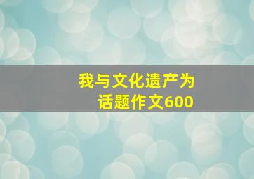 我与文化遗产为话题作文600