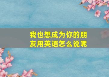 我也想成为你的朋友用英语怎么说呢