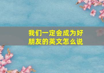 我们一定会成为好朋友的英文怎么说