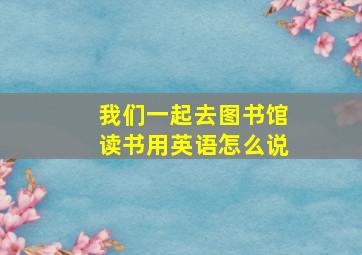 我们一起去图书馆读书用英语怎么说