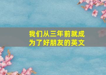 我们从三年前就成为了好朋友的英文