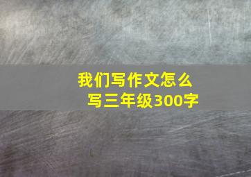 我们写作文怎么写三年级300字