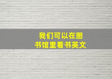 我们可以在图书馆里看书英文