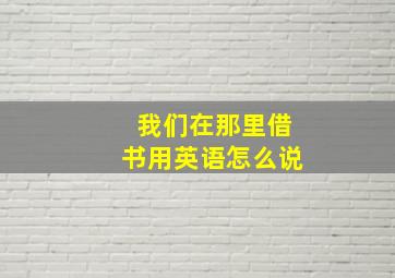 我们在那里借书用英语怎么说