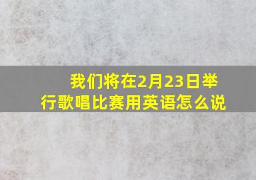 我们将在2月23日举行歌唱比赛用英语怎么说